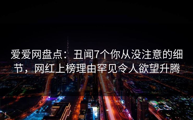 爱爱网盘点:丑闻7个你从没注意的细节,网红上榜理由罕见令人欲望升腾 爱爱网盘点:丑闻7个你从没注意的细节,网红上榜理由罕见令人欲望升腾