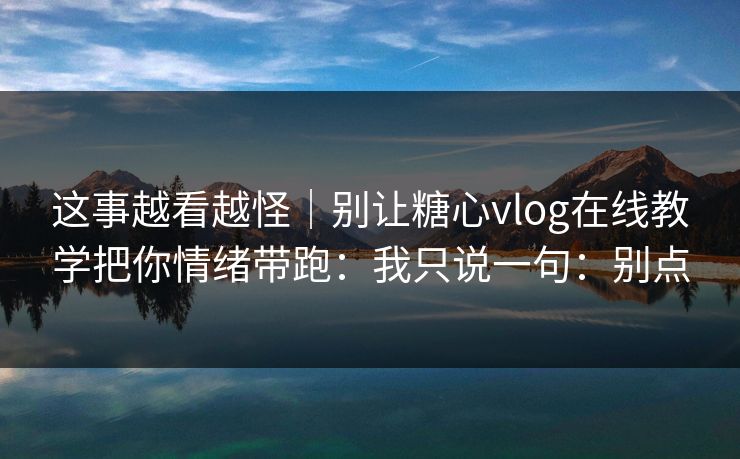 这事越看越怪｜别让糖心vlog在线教学把你情绪带跑：我只说一句：别点