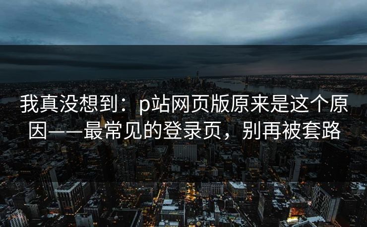 我真没想到：p站网页版原来是这个原因——最常见的登录页，别再被套路