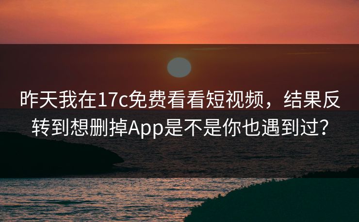昨天我在17c免费看看短视频,结果反转到想删掉App是不是你也遇到过?