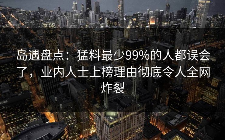 岛遇盘点：猛料最少99%的人都误会了，业内人士上榜理由彻底令人全网炸裂
