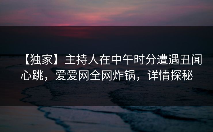 【独家】主持人在中午时分遭遇丑闻心跳，爱爱网全网炸锅，详情探秘