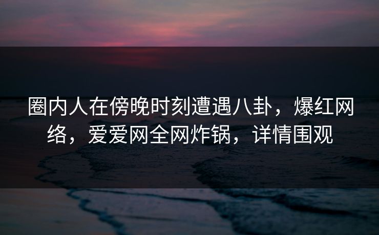 圈内人在傍晚时刻遭遇八卦，爆红网络，爱爱网全网炸锅，详情围观