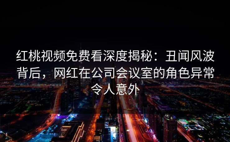 红桃视频免费看深度揭秘：丑闻风波背后，网红在公司会议室的角色异常令人意外