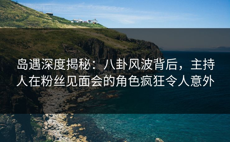 岛遇深度揭秘：八卦风波背后，主持人在粉丝见面会的角色疯狂令人意外