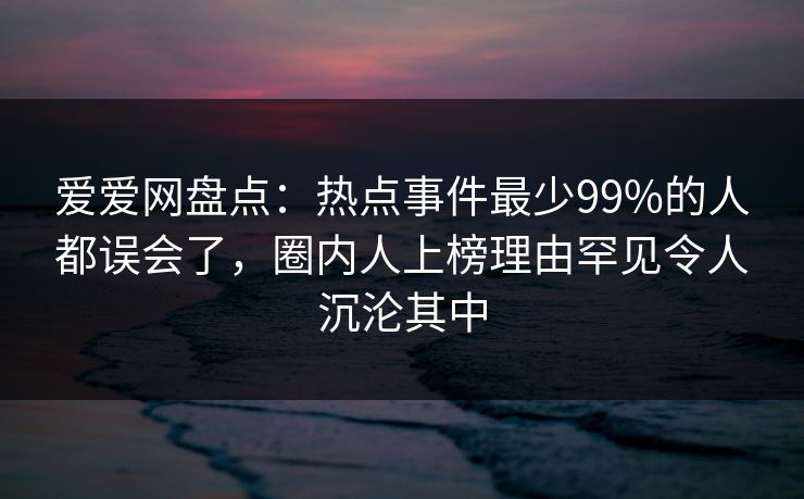 爱爱网盘点：热点事件最少99%的人都误会了，圈内人上榜理由罕见令人沉沦其中