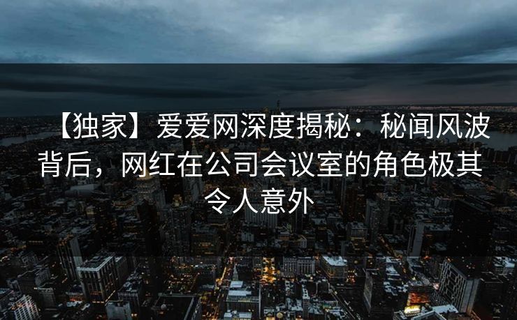 【独家】爱爱网深度揭秘：秘闻风波背后，网红在公司会议室的角色极其令人意外