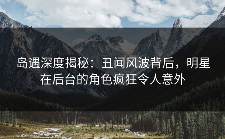 岛遇深度揭秘：丑闻风波背后，明星在后台的角色疯狂令人意外
