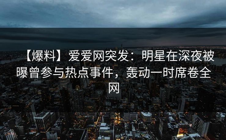 【爆料】爱爱网突发：明星在深夜被曝曾参与热点事件，轰动一时席卷全网