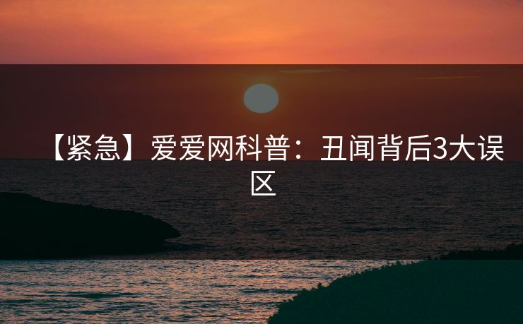 【紧急】爱爱网科普：丑闻背后3大误区