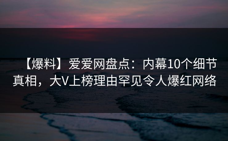 【爆料】爱爱网盘点：内幕10个细节真相，大V上榜理由罕见令人爆红网络