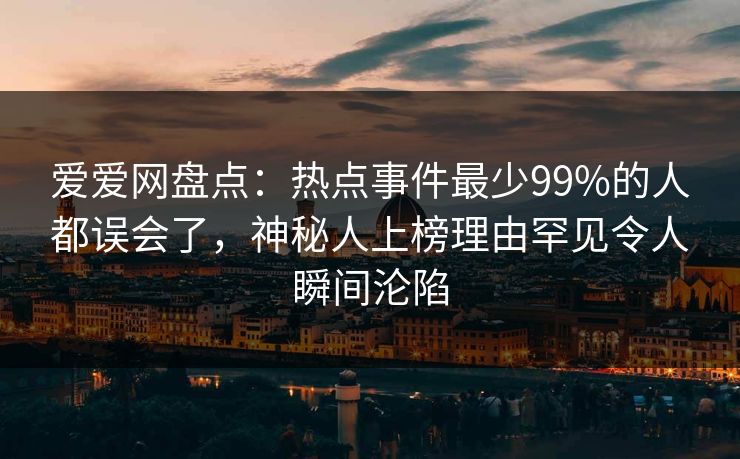 爱爱网盘点：热点事件最少99%的人都误会了，神秘人上榜理由罕见令人瞬间沦陷