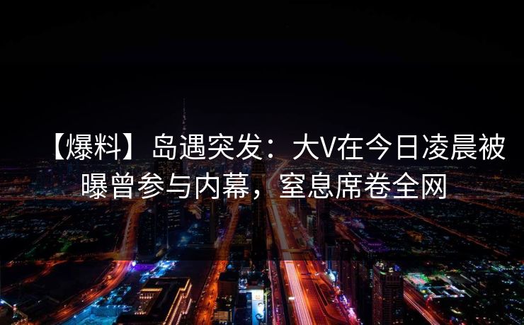 【爆料】岛遇突发：大V在今日凌晨被曝曾参与内幕，窒息席卷全网