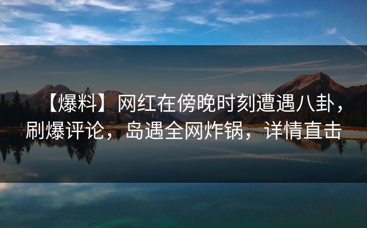 【爆料】网红在傍晚时刻遭遇八卦，刷爆评论，岛遇全网炸锅，详情直击