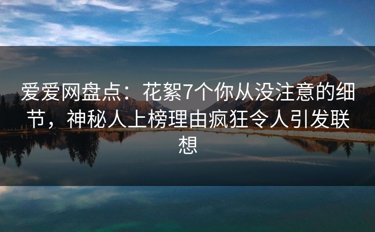 爱爱网盘点：花絮7个你从没注意的细节，神秘人上榜理由疯狂令人引发联想