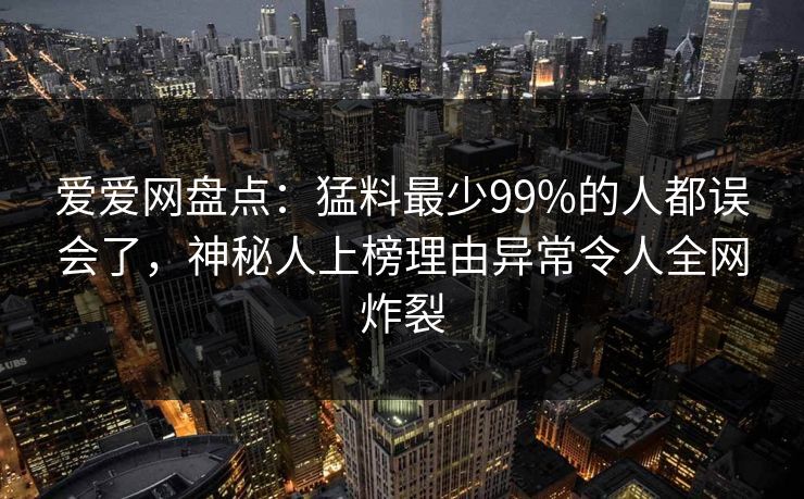 爱爱网盘点：猛料最少99%的人都误会了，神秘人上榜理由异常令人全网炸裂