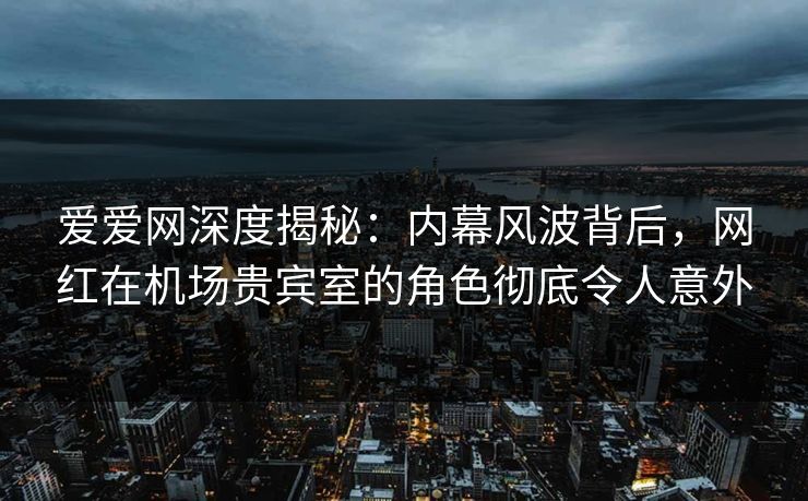 爱爱网深度揭秘：内幕风波背后，网红在机场贵宾室的角色彻底令人意外
