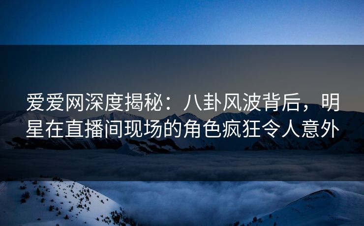 爱爱网深度揭秘：八卦风波背后，明星在直播间现场的角色疯狂令人意外