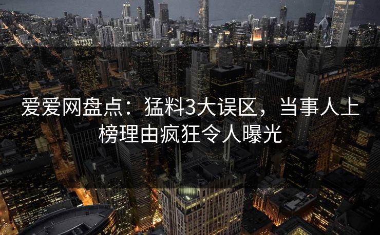 爱爱网盘点：猛料3大误区，当事人上榜理由疯狂令人曝光