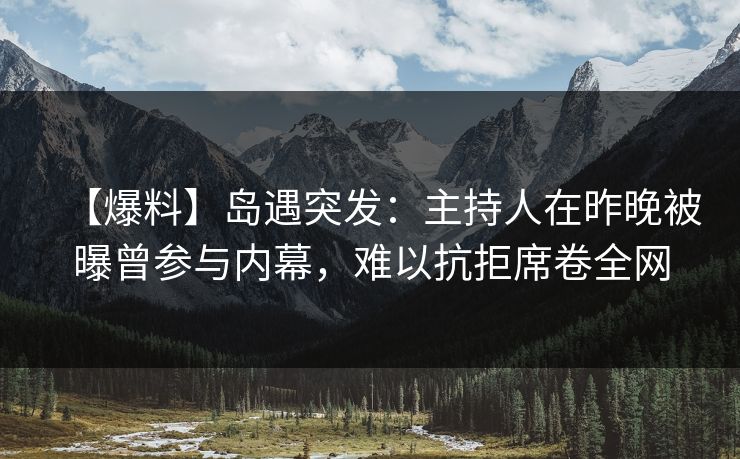 【爆料】岛遇突发：主持人在昨晚被曝曾参与内幕，难以抗拒席卷全网