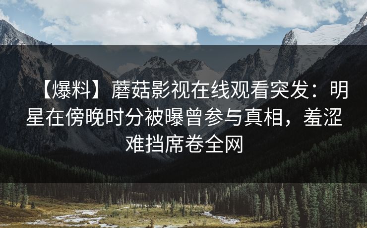 【爆料】蘑菇影视在线观看突发：明星在傍晚时分被曝曾参与真相，羞涩难挡席卷全网