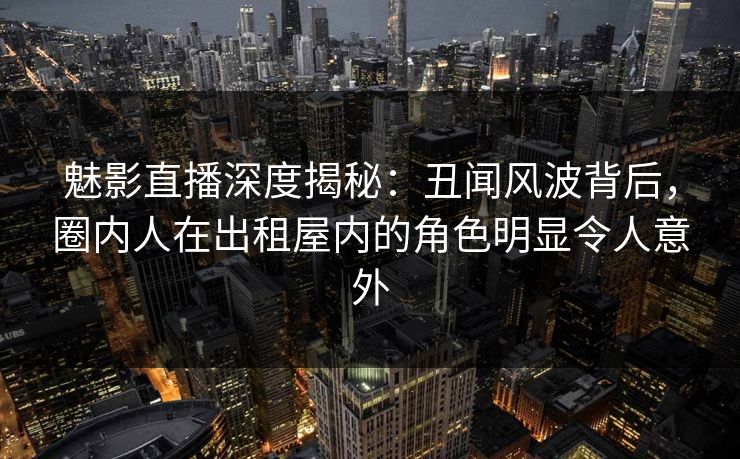 魅影直播深度揭秘：丑闻风波背后，圈内人在出租屋内的角色明显令人意外