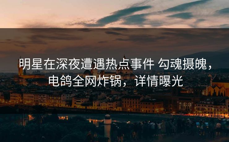 明星在深夜遭遇热点事件 勾魂摄魄，电鸽全网炸锅，详情曝光