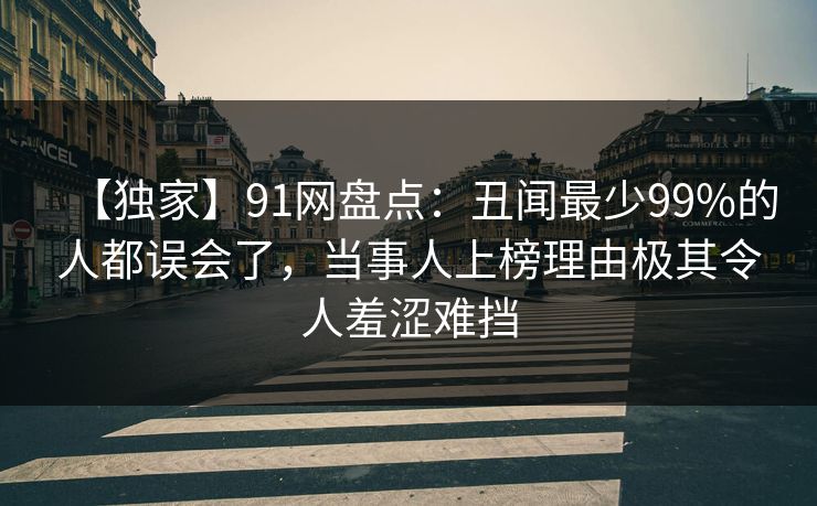 【独家】91网盘点：丑闻最少99%的人都误会了，当事人上榜理由极其令人羞涩难挡