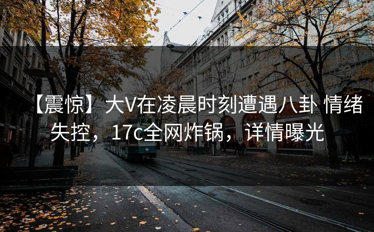 【震惊】大V在凌晨时刻遭遇八卦 情绪失控，17c全网炸锅，详情曝光