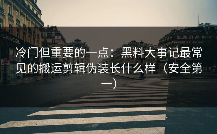 冷门但重要的一点：黑料大事记最常见的搬运剪辑伪装长什么样（安全第一）
