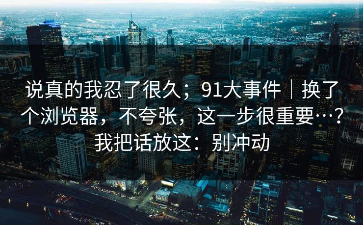 说真的我忍了很久；91大事件｜换了个浏览器，不夸张，这一步很重要…？我把话放这：别冲动