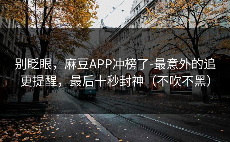 别眨眼，麻豆APP冲榜了-最意外的追更提醒，最后十秒封神（不吹不黑）