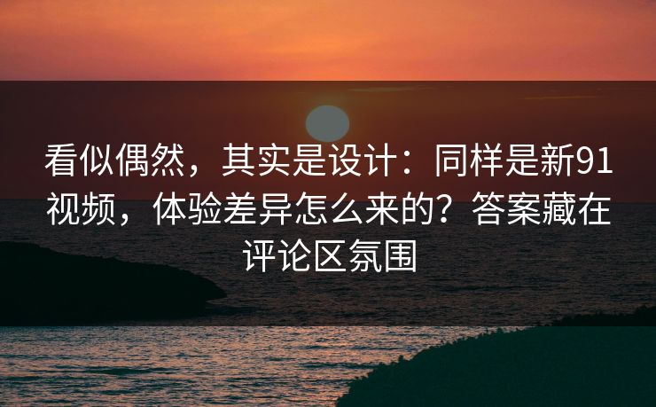 看似偶然，其实是设计：同样是新91视频，体验差异怎么来的？答案藏在评论区氛围