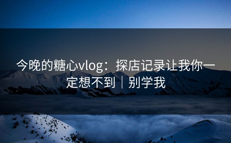 今晚的糖心vlog：探店记录让我你一定想不到｜别学我
