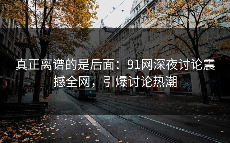 真正离谱的是后面：91网深夜讨论震撼全网，引爆讨论热潮
