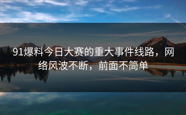91爆料今日大赛的重大事件线路，网络风波不断，前面不简单